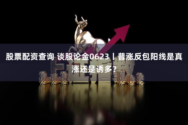 股票配资查询 谈股论金0623丨普涨反包阳线是真涨还是诱多？