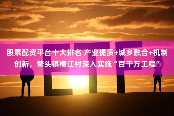 股票配资平台十大排名 产业提质+城乡融合+机制创新，鳌头镇横江村深入实施“百千万工程”