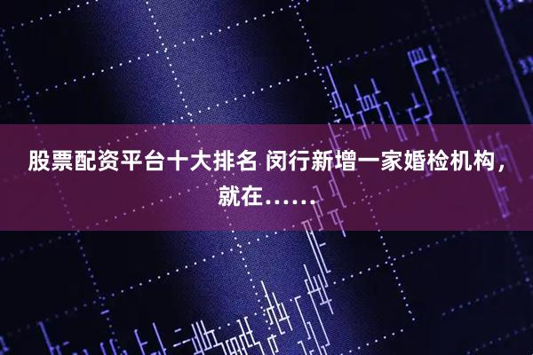 股票配资平台十大排名 闵行新增一家婚检机构，就在……