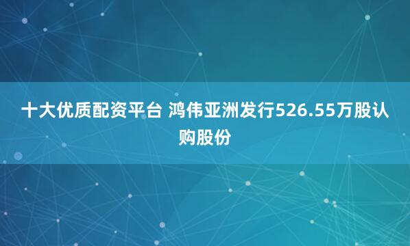 十大优质配资平台 鸿伟亚洲发行526.55万股认购股份