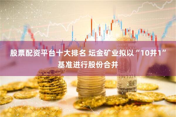 股票配资平台十大排名 坛金矿业拟以“10并1”基准进行股份合并