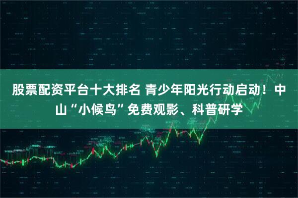 股票配资平台十大排名 青少年阳光行动启动！中山“小候鸟”免费观影、科普研学