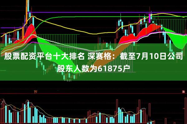 股票配资平台十大排名 深赛格：截至7月10日公司股东人数为61875户