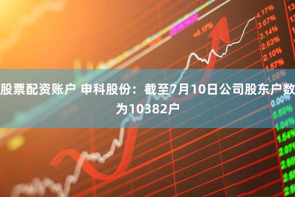 股票配资账户 申科股份：截至7月10日公司股东户数为10382户