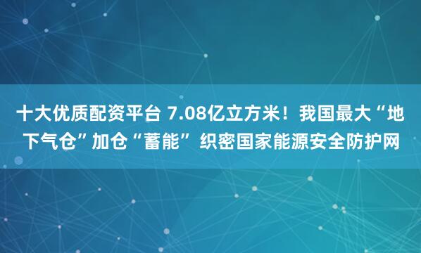 十大优质配资平台 7.08亿立方米！我国最大“地下气仓”加仓“蓄能” 织密国家能源安全防护网