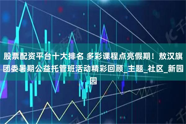 股票配资平台十大排名 多彩课程点亮假期！敖汉旗团委暑期公益托管班活动精彩回顾_主题_社区_新园