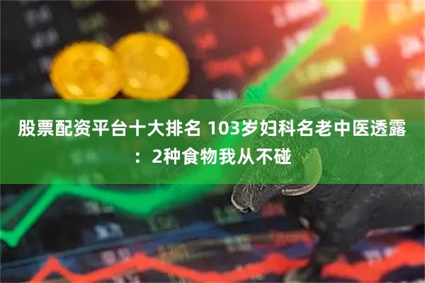 股票配资平台十大排名 103岁妇科名老中医透露：2种食物我从不碰
