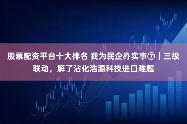 股票配资平台十大排名 我为民企办实事⑦｜三级联动，解了沾化浩源科技进口难题