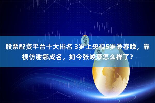 股票配资平台十大排名 3岁上央视5岁登春晚，靠模仿谢娜成名，如今张峻豪怎么样了？