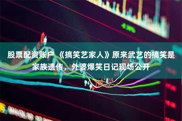 股票配资账户 《搞笑艺家人》原来武艺的搞笑是家族遗传，外婆爆笑日记现场公开