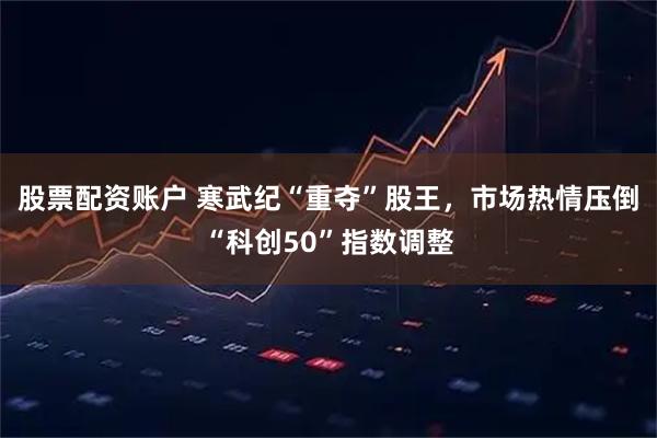 股票配资账户 寒武纪“重夺”股王，市场热情压倒“科创50”指数调整