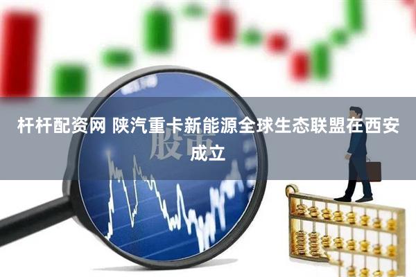 杆杆配资网 陕汽重卡新能源全球生态联盟在西安成立