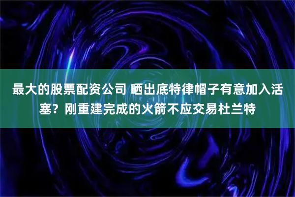 最大的股票配资公司 晒出底特律帽子有意加入活塞？刚重建完成的火箭不应交易杜兰特