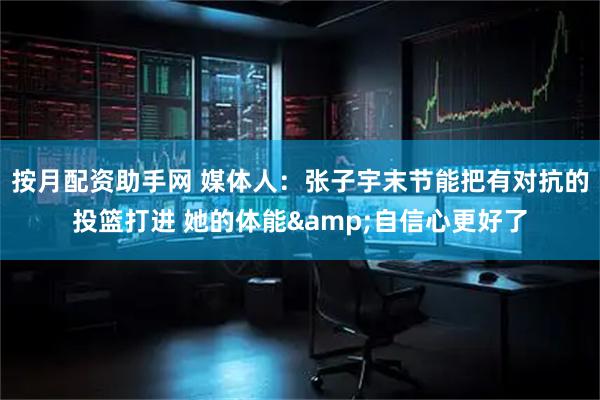 按月配资助手网 媒体人：张子宇末节能把有对抗的投篮打进 她的体能&自信心更好了
